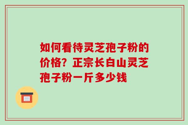 如何看待灵芝孢子粉的价格?正宗长白山灵芝孢子粉一斤多少钱-第1张图片-破壁灵芝孢子粉研究指南 如何看待灵芝孢子粉的价格?正宗长白山灵芝孢子粉一斤多少钱-第1张图片-破壁灵芝孢子粉研究指南