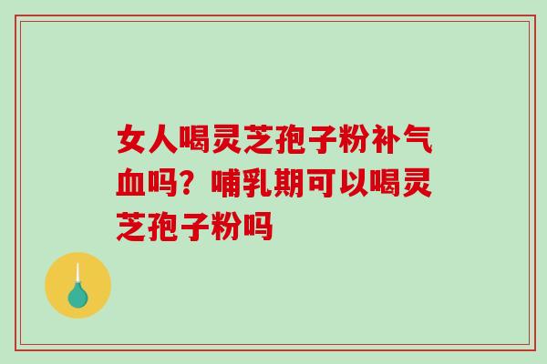 女人喝灵芝孢子粉补气血吗？哺乳期可以喝灵芝孢子粉吗-第1张图片-破壁灵芝孢子粉研究指南
