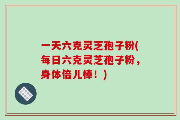 一天六克灵芝孢子粉(每日六克灵芝孢子粉，身体倍儿棒！)-第1张图片-破壁灵芝孢子粉研究指南