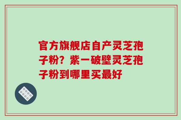 官方旗舰店自产灵芝孢子粉？紫一破壁灵芝孢子粉到哪里买最好-第1张图片-破壁灵芝孢子粉研究指南