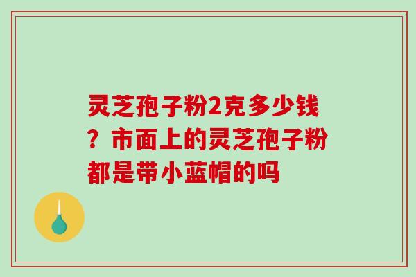 灵芝孢子粉2克多少钱?市面上的灵芝孢子粉都是带小蓝帽的吗-第1张图片-破壁灵芝孢子粉研究指南 灵芝孢子粉2克多少钱?市面上的灵芝孢子粉都是带小蓝帽的吗-第1张图片-破壁灵芝孢子粉研究指南