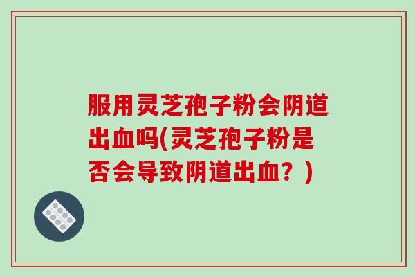 服用灵芝孢子粉会阴道出血吗(灵芝孢子粉是否会导致阴道出血?)-第1张图片-破壁灵芝孢子粉研究指南 服用灵芝孢子粉会阴道出血吗(灵芝孢子粉是否会导致阴道出血?)-第1张图片-破壁灵芝孢子粉研究指南