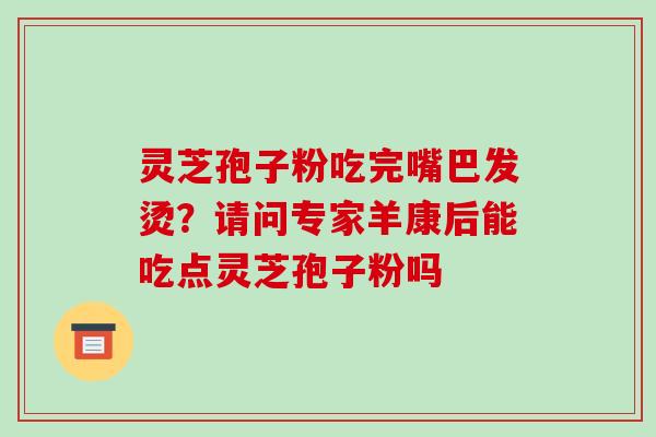 灵芝孢子粉吃完嘴巴发烫？请问专家羊康后能吃点灵芝孢子粉吗-第1张图片-破壁灵芝孢子粉研究指南
