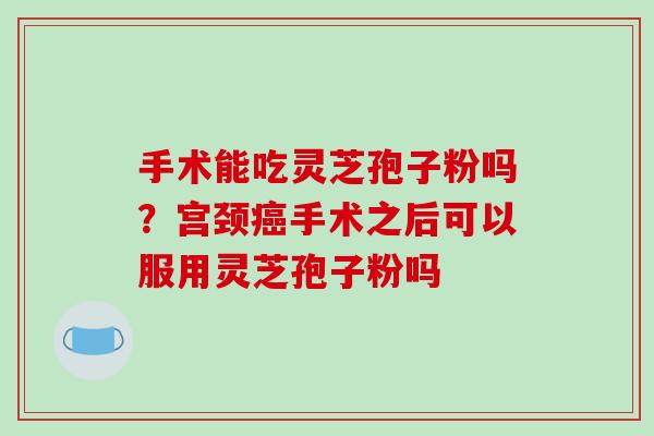 手术能吃灵芝孢子粉吗?宫颈癌手术之后可以服用灵芝孢子粉吗-第1张图片-破壁灵芝孢子粉研究指南 手术能吃灵芝孢子粉吗?宫颈癌手术之后可以服用灵芝孢子粉吗-第1张图片-破壁灵芝孢子粉研究指南