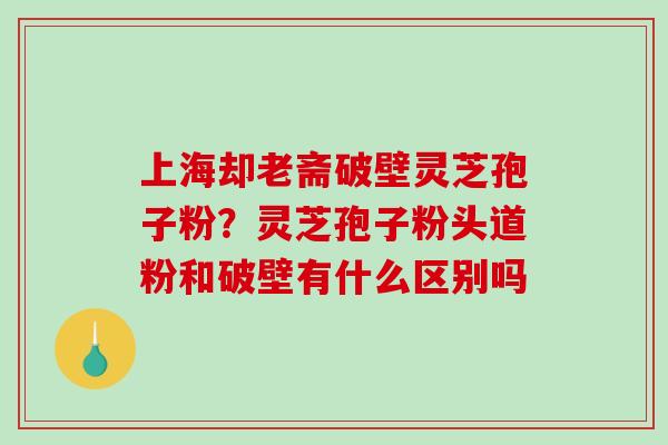 上海却老斋破壁灵芝孢子粉？灵芝孢子粉头道粉和破壁有什么区别吗-第1张图片-破壁灵芝孢子粉研究指南