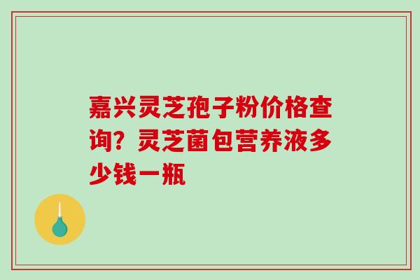 嘉兴灵芝孢子粉价格查询?灵芝菌包营养液多少钱一瓶-第1张图片-破壁灵芝孢子粉研究指南 嘉兴灵芝孢子粉价格查询?灵芝菌包营养液多少钱一瓶-第1张图片-破壁灵芝孢子粉研究指南