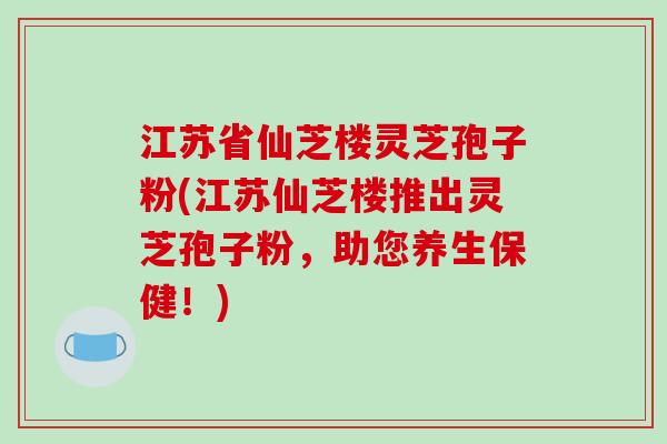 江苏省仙芝楼灵芝孢子粉(江苏仙芝楼推出灵芝孢子粉,助您养生保健!)-第1张图片-破壁灵芝孢子粉研究指南 江苏省仙芝楼灵芝孢子粉(江苏仙芝楼推出灵芝孢子粉,助您养生保健!)-第1张图片-破壁灵芝孢子粉研究指南