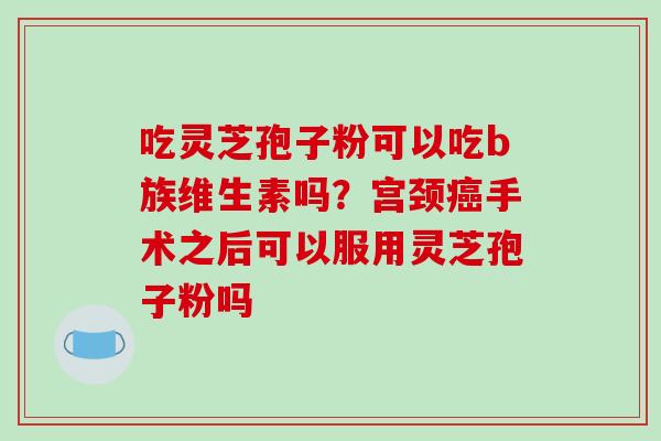 吃灵芝孢子粉可以吃b族维生素吗？宫颈癌手术之后可以服用灵芝孢子粉吗-第1张图片-破壁灵芝孢子粉研究指南