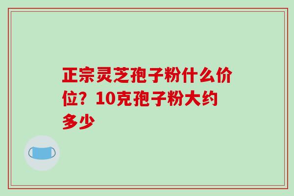 正宗灵芝孢子粉什么价位?10克孢子粉大约多少-第1张图片-破壁灵芝孢子粉研究指南 正宗灵芝孢子粉什么价位?10克孢子粉大约多少-第1张图片-破壁灵芝孢子粉研究指南