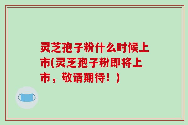 灵芝孢子粉什么时候上市(灵芝孢子粉即将上市,敬请期待!)-第1张图片-破壁灵芝孢子粉研究指南 灵芝孢子粉什么时候上市(灵芝孢子粉即将上市,敬请期待!)-第1张图片-破壁灵芝孢子粉研究指南