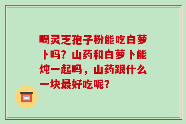 喝灵芝孢子粉能吃白萝卜吗?山药和白萝卜能炖一起吗,山药跟什么一块最好吃呢?-第1张图片-破壁灵芝孢子粉研究指南 喝灵芝孢子粉能吃白萝卜吗?山药和白萝卜能炖一起吗,山药跟什么一块最好吃呢?-第1张图片-破壁灵芝孢子粉研究指南