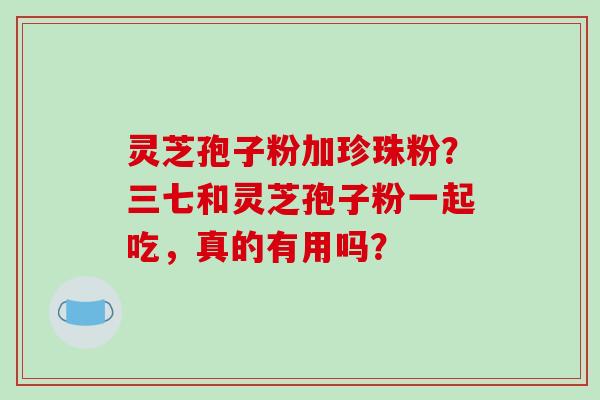 灵芝孢子粉加珍珠粉?三七和灵芝孢子粉一起吃,真的有用吗?-第1张图片-破壁灵芝孢子粉研究指南 灵芝孢子粉加珍珠粉?三七和灵芝孢子粉一起吃,真的有用吗?-第1张图片-破壁灵芝孢子粉研究指南