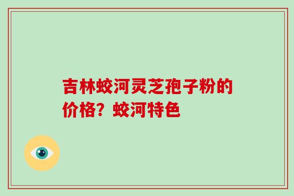 吉林蛟河灵芝孢子粉的价格？蛟河特色-第1张图片-破壁灵芝孢子粉研究指南