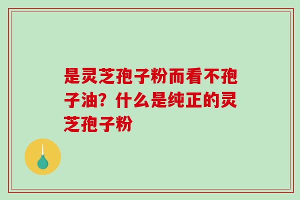 是灵芝孢子粉而看不孢子油?什么是纯正的灵芝孢子粉-第1张图片-破壁灵芝孢子粉研究指南 是灵芝孢子粉而看不孢子油?什么是纯正的灵芝孢子粉-第1张图片-破壁灵芝孢子粉研究指南