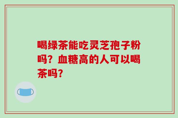 喝绿茶能吃灵芝孢子粉吗?血糖高的人可以喝茶吗?-第1张图片-破壁灵芝孢子粉研究指南 喝绿茶能吃灵芝孢子粉吗?血糖高的人可以喝茶吗?-第1张图片-破壁灵芝孢子粉研究指南