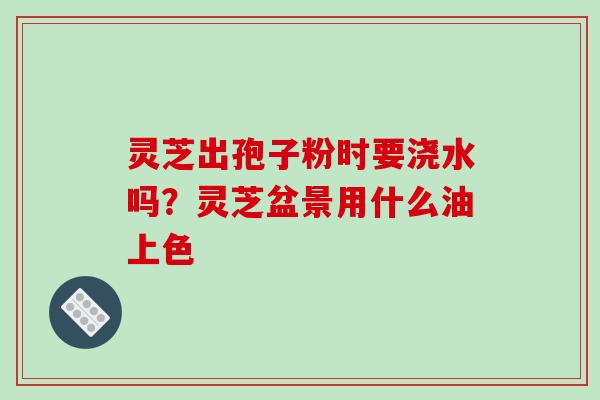 灵芝出孢子粉时要浇水吗?灵芝盆景用什么油上色-第1张图片-破壁灵芝孢子粉研究指南 灵芝出孢子粉时要浇水吗?灵芝盆景用什么油上色-第1张图片-破壁灵芝孢子粉研究指南