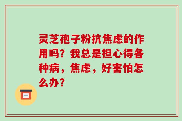 灵芝孢子粉抗焦虑的作用吗？我总是担心得各种病，焦虑，好害怕怎么办？-第1张图片-破壁灵芝孢子粉研究指南