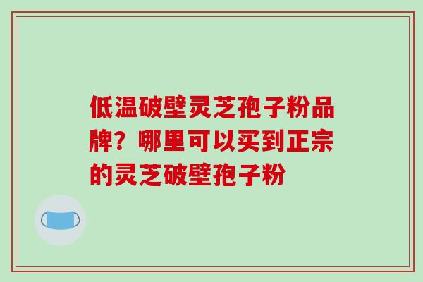 低温破壁灵芝孢子粉品牌？哪里可以买到正宗的灵芝破壁孢子粉-第1张图片-破壁灵芝孢子粉研究指南