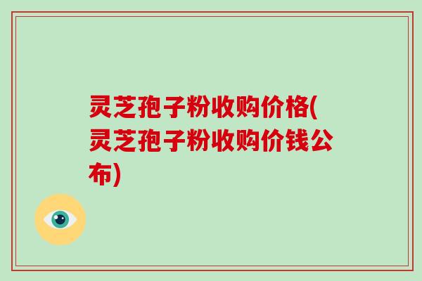 灵芝孢子粉收购价格(灵芝孢子粉收购价钱公布)-第1张图片-破壁灵芝孢子粉研究指南