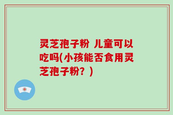 灵芝孢子粉 儿童可以吃吗(小孩能否食用灵芝孢子粉？)-第1张图片-破壁灵芝孢子粉研究指南