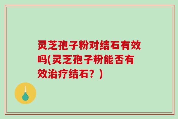 灵芝孢子粉对结石有效吗(灵芝孢子粉能否有效治疗结石?)-第1张图片-破壁灵芝孢子粉研究指南 灵芝孢子粉对结石有效吗(灵芝孢子粉能否有效治疗结石?)-第1张图片-破壁灵芝孢子粉研究指南