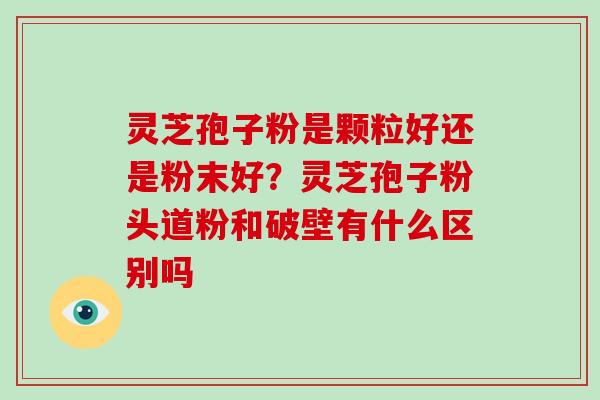 灵芝孢子粉是颗粒好还是粉末好？灵芝孢子粉头道粉和破壁有什么区别吗-第1张图片-破壁灵芝孢子粉研究指南