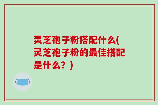 灵芝孢子粉搭配什么(灵芝孢子粉的最佳搭配是什么?)-第1张图片-破壁灵芝孢子粉研究指南 灵芝孢子粉搭配什么(灵芝孢子粉的最佳搭配是什么?)-第1张图片-破壁灵芝孢子粉研究指南