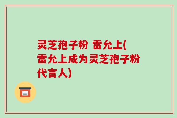 灵芝孢子粉 雷允上(雷允上成为灵芝孢子粉代言人)-第1张图片-破壁灵芝孢子粉研究指南 灵芝孢子粉 雷允上(雷允上成为灵芝孢子粉代言人)-第1张图片-破壁灵芝孢子粉研究指南
