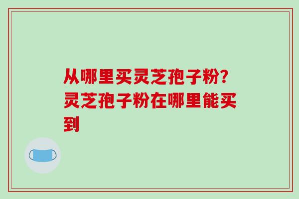 从哪里买灵芝孢子粉？灵芝孢子粉在哪里能买到-第1张图片-破壁灵芝孢子粉研究指南