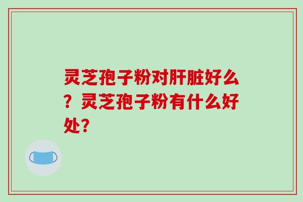 灵芝孢子粉对肝脏好么？灵芝孢子粉有什么好处？-第1张图片-破壁灵芝孢子粉研究指南