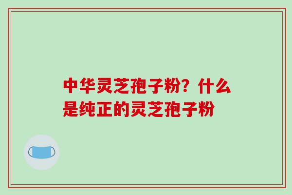 中华灵芝孢子粉？什么是纯正的灵芝孢子粉-第1张图片-破壁灵芝孢子粉研究指南