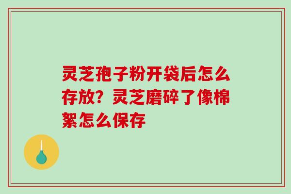 灵芝孢子粉开袋后怎么存放？灵芝磨碎了像棉絮怎么保存-第1张图片-破壁灵芝孢子粉研究指南