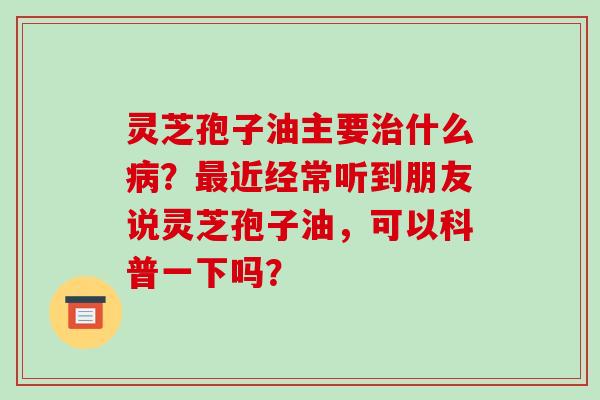 灵芝孢子油主要治什么病？最近经常听到朋友说灵芝孢子油，可以科普一下吗？-第1张图片-破壁灵芝孢子粉研究指南