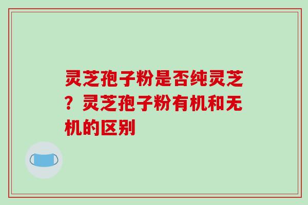 灵芝孢子粉是否纯灵芝?灵芝孢子粉有机和无机的区别-第1张图片-破壁灵芝孢子粉研究指南 灵芝孢子粉是否纯灵芝?灵芝孢子粉有机和无机的区别-第1张图片-破壁灵芝孢子粉研究指南
