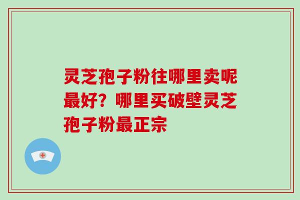 灵芝孢子粉往哪里卖呢最好?哪里买破壁灵芝孢子粉最正宗-第1张图片-破壁灵芝孢子粉研究指南 灵芝孢子粉往哪里卖呢最好?哪里买破壁灵芝孢子粉最正宗-第1张图片-破壁灵芝孢子粉研究指南