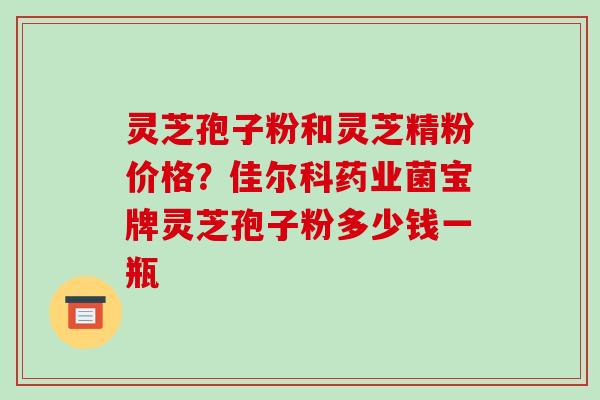 灵芝孢子粉和灵芝精粉价格？佳尔科药业菌宝牌灵芝孢子粉多少钱一瓶-第1张图片-破壁灵芝孢子粉研究指南