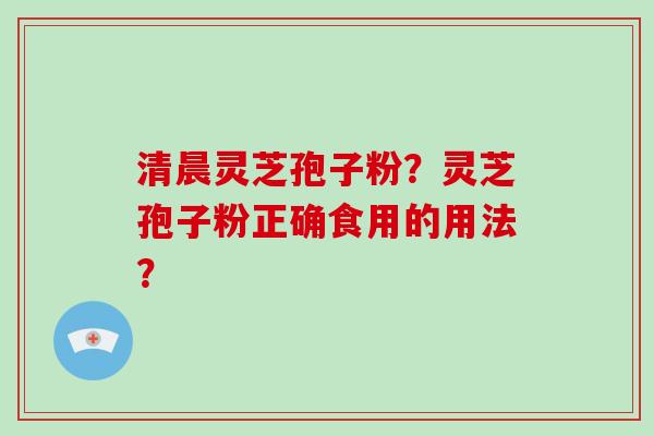清晨灵芝孢子粉?灵芝孢子粉正确食用的用法?-第1张图片-破壁灵芝孢子粉研究指南 清晨灵芝孢子粉?灵芝孢子粉正确食用的用法?-第1张图片-破壁灵芝孢子粉研究指南