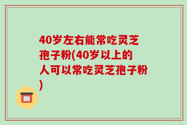 40岁左右能常吃灵芝孢子粉(40岁以上的人可以常吃灵芝孢子粉)-第1张图片-破壁灵芝孢子粉研究指南 40岁左右能常吃灵芝孢子粉(40岁以上的人可以常吃灵芝孢子粉)-第1张图片-破壁灵芝孢子粉研究指南
