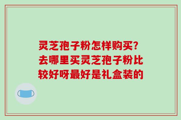 灵芝孢子粉怎样购买?去哪里买灵芝孢子粉比较好呀最好是礼盒装的-第1张图片-破壁灵芝孢子粉研究指南 灵芝孢子粉怎样购买?去哪里买灵芝孢子粉比较好呀最好是礼盒装的-第1张图片-破壁灵芝孢子粉研究指南