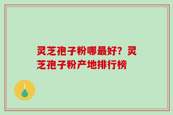 灵芝孢子粉哪最好？灵芝孢子粉产地排行榜-第1张图片-破壁灵芝孢子粉研究指南
