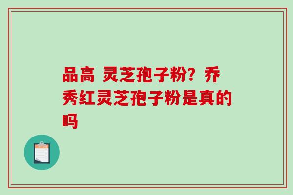 品高 灵芝孢子粉?乔秀红灵芝孢子粉是真的吗-第1张图片-破壁灵芝孢子粉研究指南 品高 灵芝孢子粉?乔秀红灵芝孢子粉是真的吗-第1张图片-破壁灵芝孢子粉研究指南