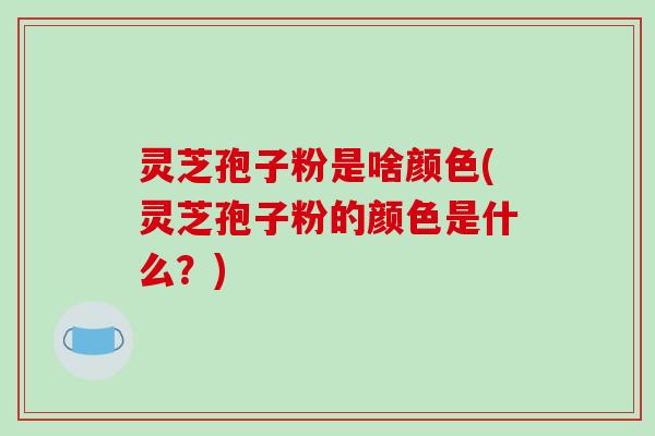灵芝孢子粉是啥颜色(灵芝孢子粉的颜色是什么？)-第1张图片-破壁灵芝孢子粉研究指南