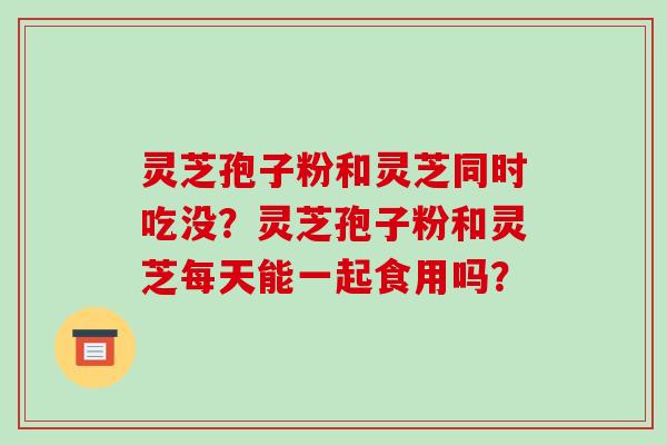 灵芝孢子粉和灵芝同时吃没?灵芝孢子粉和灵芝每天能一起食用吗?-第1张图片-破壁灵芝孢子粉研究指南 灵芝孢子粉和灵芝同时吃没?灵芝孢子粉和灵芝每天能一起食用吗?-第1张图片-破壁灵芝孢子粉研究指南