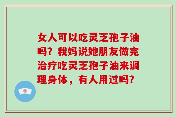 女人可以吃灵芝孢子油吗？我妈说她朋友做完治疗吃灵芝孢子油来调理身体，有人用过吗？-第1张图片-破壁灵芝孢子粉研究指南