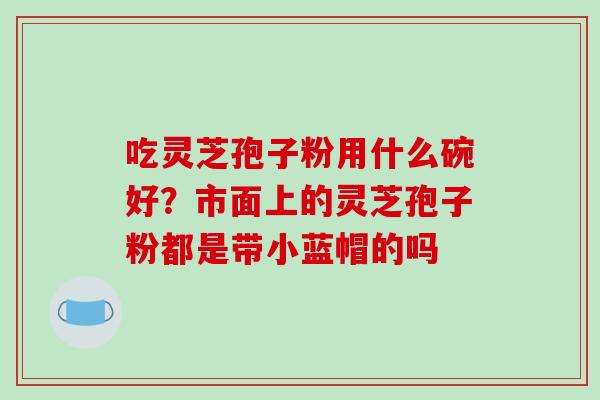 吃灵芝孢子粉用什么碗好?市面上的灵芝孢子粉都是带小蓝帽的吗-第1张图片-破壁灵芝孢子粉研究指南 吃灵芝孢子粉用什么碗好?市面上的灵芝孢子粉都是带小蓝帽的吗-第1张图片-破壁灵芝孢子粉研究指南