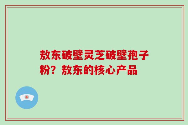 敖东破壁灵芝破壁孢子粉?敖东的核心产品-第1张图片-破壁灵芝孢子粉研究指南 敖东破壁灵芝破壁孢子粉?敖东的核心产品-第1张图片-破壁灵芝孢子粉研究指南