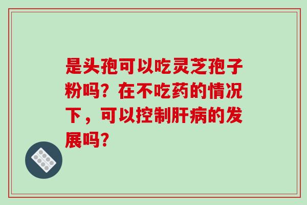 是头孢可以吃灵芝孢子粉吗?在不吃药的情况下,可以控制肝病的发展吗?-第1张图片-破壁灵芝孢子粉研究指南 是头孢可以吃灵芝孢子粉吗?在不吃药的情况下,可以控制肝病的发展吗?-第1张图片-破壁灵芝孢子粉研究指南