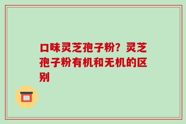 口味灵芝孢子粉？灵芝孢子粉有机和无机的区别-第1张图片-破壁灵芝孢子粉研究指南