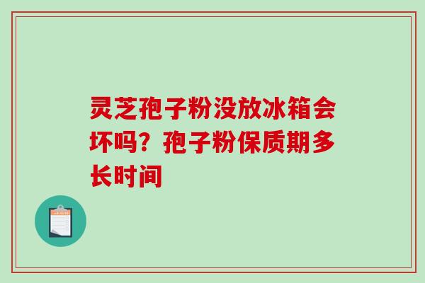 灵芝孢子粉没放冰箱会坏吗？孢子粉保质期多长时间-第1张图片-破壁灵芝孢子粉研究指南