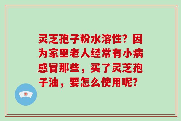 灵芝孢子粉水溶性?因为家里老人经常有小病感冒那些,买了灵芝孢子油,要怎么使用呢?-第1张图片-破壁灵芝孢子粉研究指南 灵芝孢子粉水溶性?因为家里老人经常有小病感冒那些,买了灵芝孢子油,要怎么使用呢?-第1张图片-破壁灵芝孢子粉研究指南